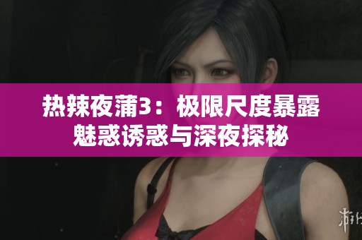 热辣夜蒲3：极限尺度暴露魅惑诱惑与深夜探秘