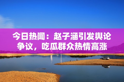 今日热闻：赵子涵引发舆论争议，吃瓜群众热情高涨
