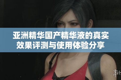亚洲精华国产精华液的真实效果评测与使用体验分享