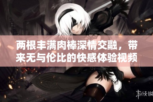 两根丰满肉棒深情交融，带来无与伦比的快感体验视频