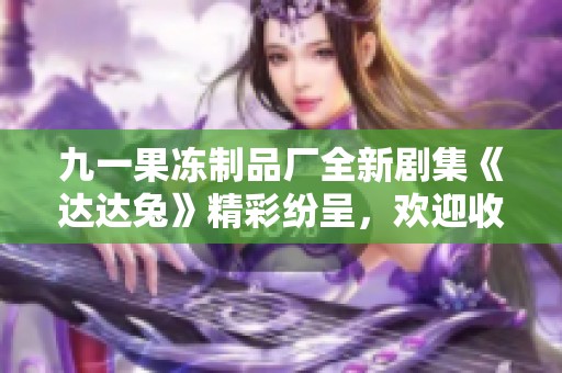 九一果冻制品厂全新剧集《达达兔》精彩纷呈，欢迎收看！