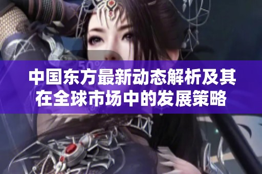 中国东方最新动态解析及其在全球市场中的发展策略