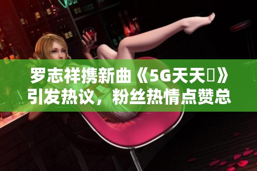 罗志祥携新曲《5G天天奭》引发热议，粉丝热情点赞总结