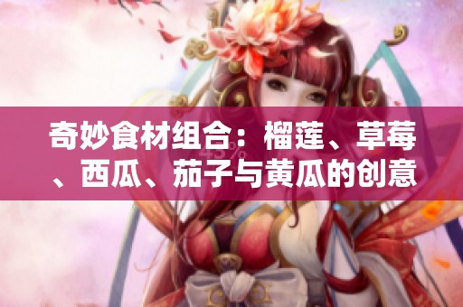 奇妙食材组合：榴莲、草莓、西瓜、茄子与黄瓜的创意搭配之道