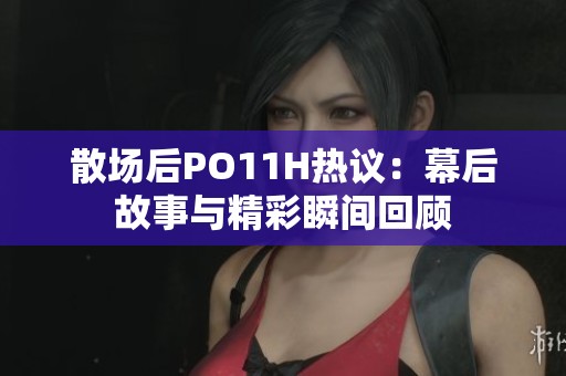 散场后PO11H热议：幕后故事与精彩瞬间回顾