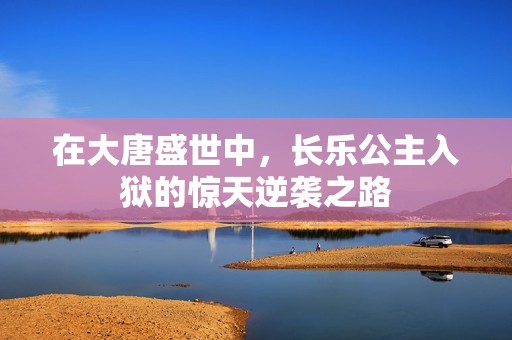 在大唐盛世中，长乐公主入狱的惊天逆袭之路