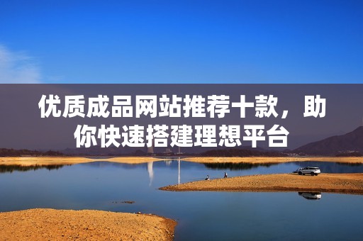 优质成品网站推荐十款，助你快速搭建理想平台
