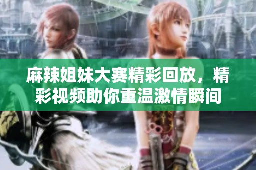 麻辣姐妹大赛精彩回放，精彩视频助你重温激情瞬间
