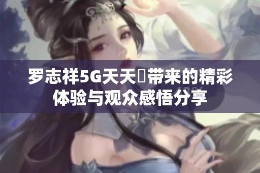 罗志祥5G天天奭带来的精彩体验与观众感悟分享