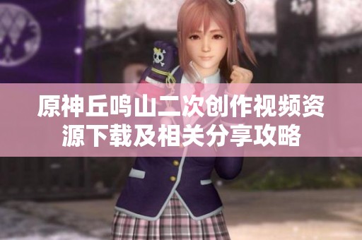 原神丘鸣山二次创作视频资源下载及相关分享攻略