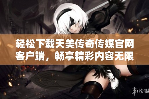 轻松下载天美传奇传媒官网客户端，畅享精彩内容无限体验