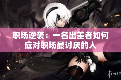 职场逆袭：一名出差者如何应对职场最讨厌的人