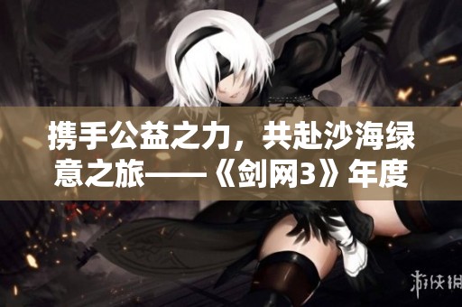 携手公益之力，共赴沙海绿意之旅——《剑网3》年度活动花絮