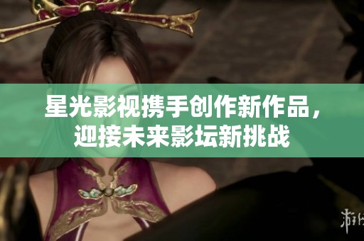 星光影视携手创作新作品，迎接未来影坛新挑战