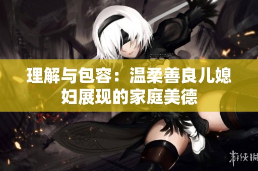 理解与包容：温柔善良儿媳妇展现的家庭美德