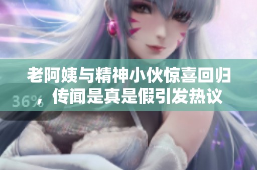 老阿姨与精神小伙惊喜回归，传闻是真是假引发热议