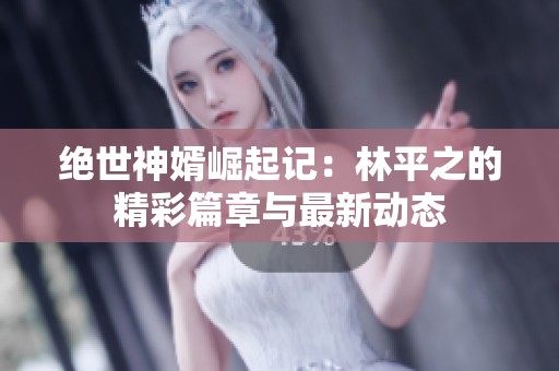 绝世神婿崛起记：林平之的精彩篇章与最新动态