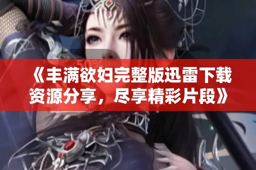 《丰满欲妇完整版迅雷下载资源分享，尽享精彩片段》