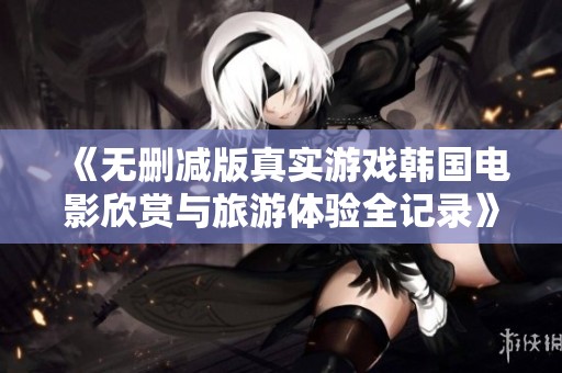 《无删减版真实游戏韩国电影欣赏与旅游体验全记录》