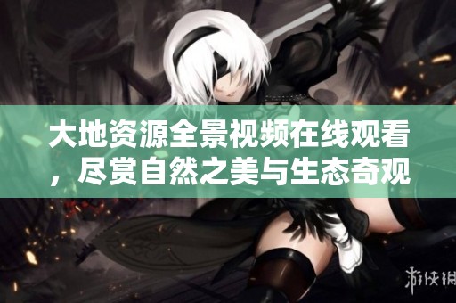 大地资源全景视频在线观看，尽赏自然之美与生态奇观