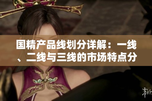 国精产品线划分详解：一线、二线与三线的市场特点分析