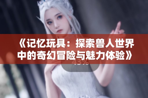 《记忆玩具：探索兽人世界中的奇幻冒险与魅力体验》