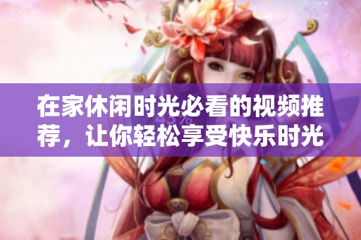 在家休闲时光必看的视频推荐，让你轻松享受快乐时光