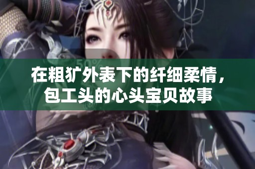 在粗犷外表下的纤细柔情，包工头的心头宝贝故事
