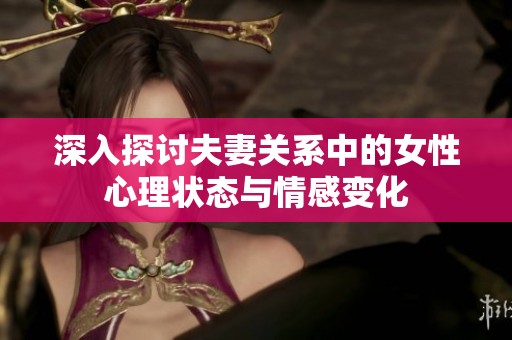 深入探讨夫妻关系中的女性心理状态与情感变化