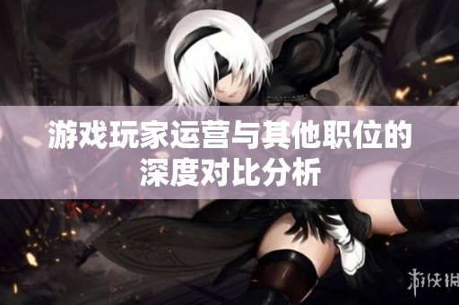 游戏玩家运营与其他职位的深度对比分析