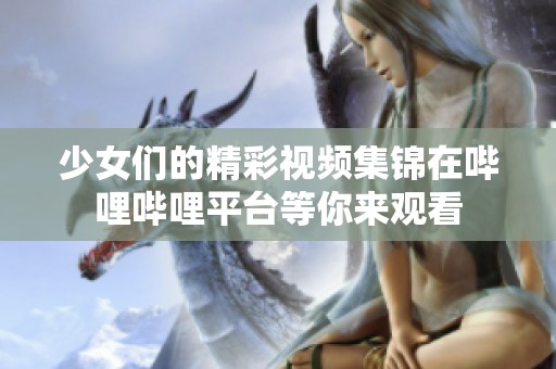 少女们的精彩视频集锦在哔哩哔哩平台等你来观看