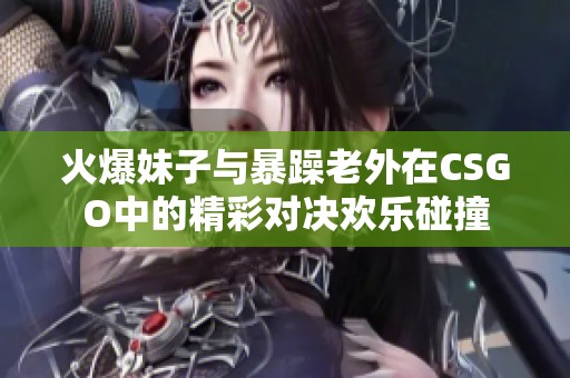 火爆妹子与暴躁老外在CSGO中的精彩对决欢乐碰撞