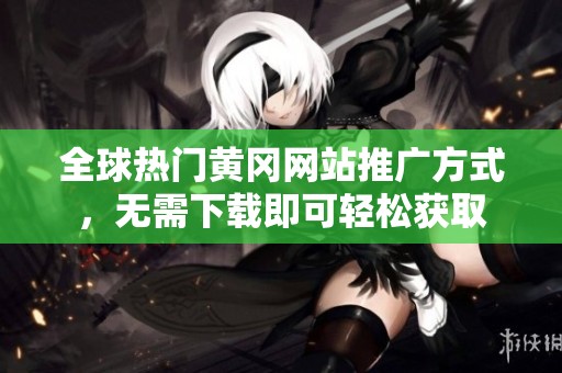 全球热门黄冈网站推广方式，无需下载即可轻松获取