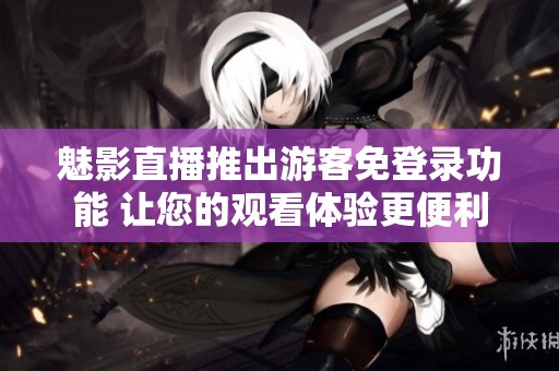 魅影直播推出游客免登录功能 让您的观看体验更便利