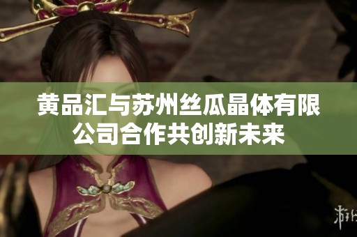 黄品汇与苏州丝瓜晶体有限公司合作共创新未来