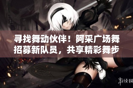 寻找舞动伙伴！阿采广场舞招募新队员，共享精彩舞步！