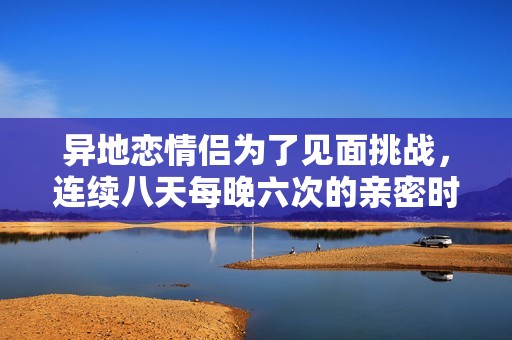 异地恋情侣为了见面挑战，连续八天每晚六次的亲密时光