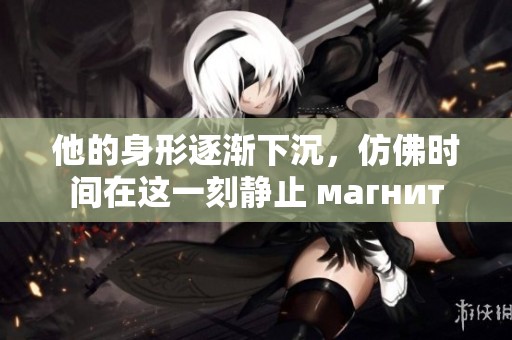 他的身形逐渐下沉，仿佛时间在这一刻静止 магнит