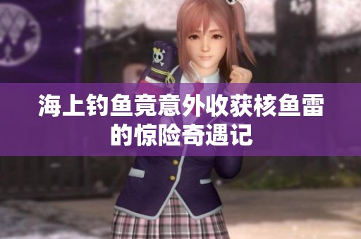 海上钓鱼竟意外收获核鱼雷的惊险奇遇记