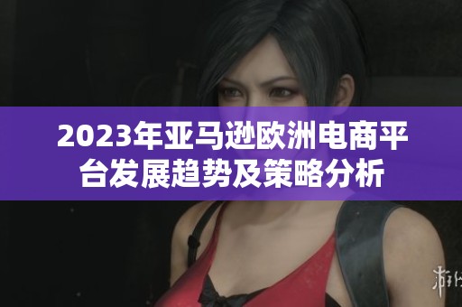 2023年亚马逊欧洲电商平台发展趋势及策略分析