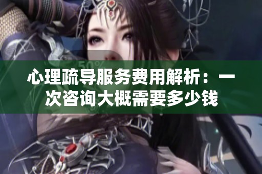 心理疏导服务费用解析：一次咨询大概需要多少钱