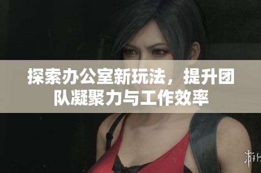 探索办公室新玩法，提升团队凝聚力与工作效率