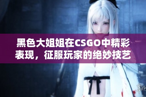 黑色大姐姐在CSGO中精彩表现，征服玩家的绝妙技艺