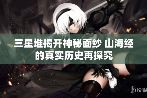 三星堆揭开神秘面纱 山海经的真实历史再探究