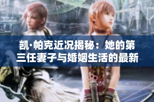 凯·帕克近况揭秘：她的第三任妻子与婚姻生活的最新动态