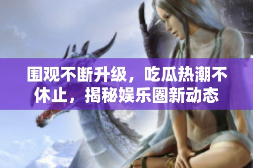 围观不断升级，吃瓜热潮不休止，揭秘娱乐圈新动态