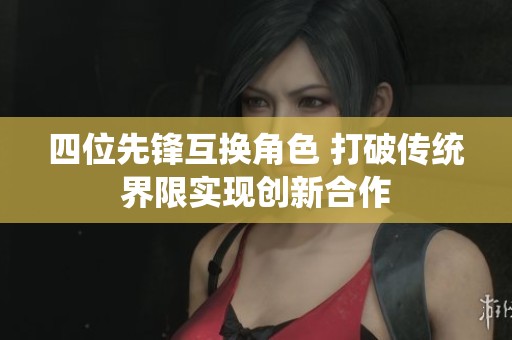 四位先锋互换角色 打破传统界限实现创新合作