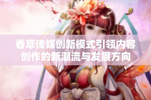 香草传媒创新模式引领内容创作的新潮流与发展方向