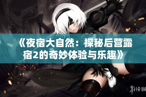 《夜宿大自然：探秘后营露宿2的奇妙体验与乐趣》