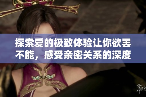 探索爱的极致体验让你欲罢不能，感受亲密关系的深度与温暖
